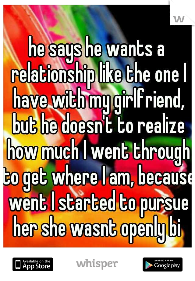 he says he wants a relationship like the one I have with my girlfriend, but he doesn't to realize how much I went through to get where I am, because went I started to pursue her she wasnt openly bi 