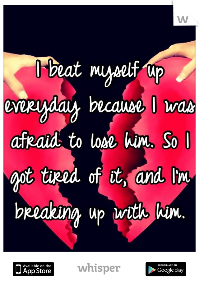 I beat myself up everyday because I was afraid to lose him. So I got tired of it, and I'm breaking up with him.