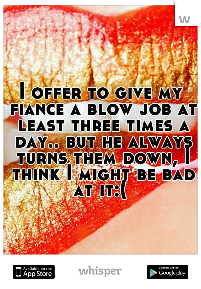 I offer to give my fiance a blow job at least three times a day.. but he always turns them down, I think I might be bad at it:( 