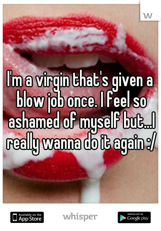 I'm a virgin that's given a blow job once. I feel so ashamed of myself but...I really wanna do it again :/