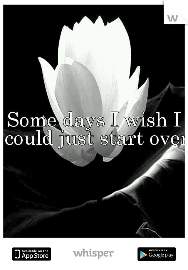 Some days I wish I could just start over.