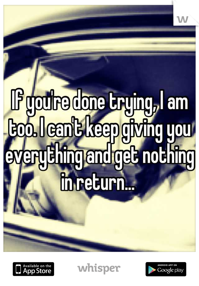 If you're done trying, I am too. I can't keep giving you everything and get nothing in return... 