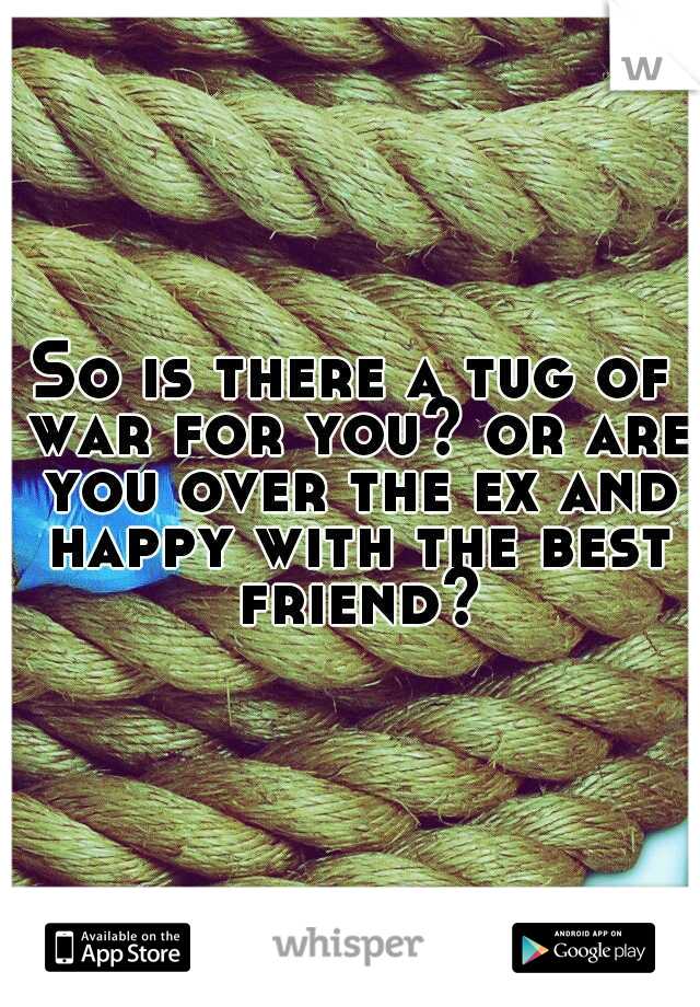 So is there a tug of war for you? or are you over the ex and happy with the best friend?