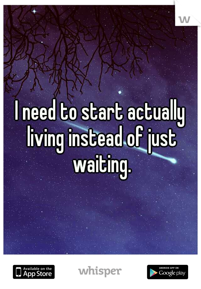 I need to start actually living instead of just waiting.