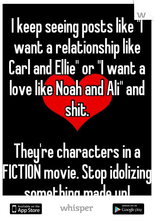 I keep seeing posts like "I want a relationship like Carl and Ellie" or "I want a love like Noah and Ali" and shit. 

They're characters in a FICTION movie. Stop idolizing something made up!