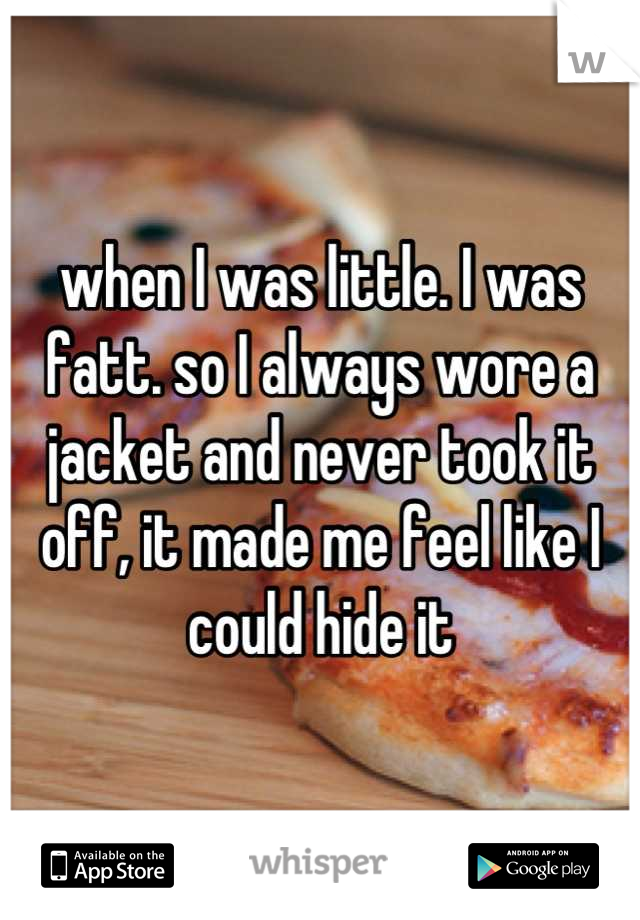 when I was little. I was fatt. so I always wore a jacket and never took it off, it made me feel like I could hide it