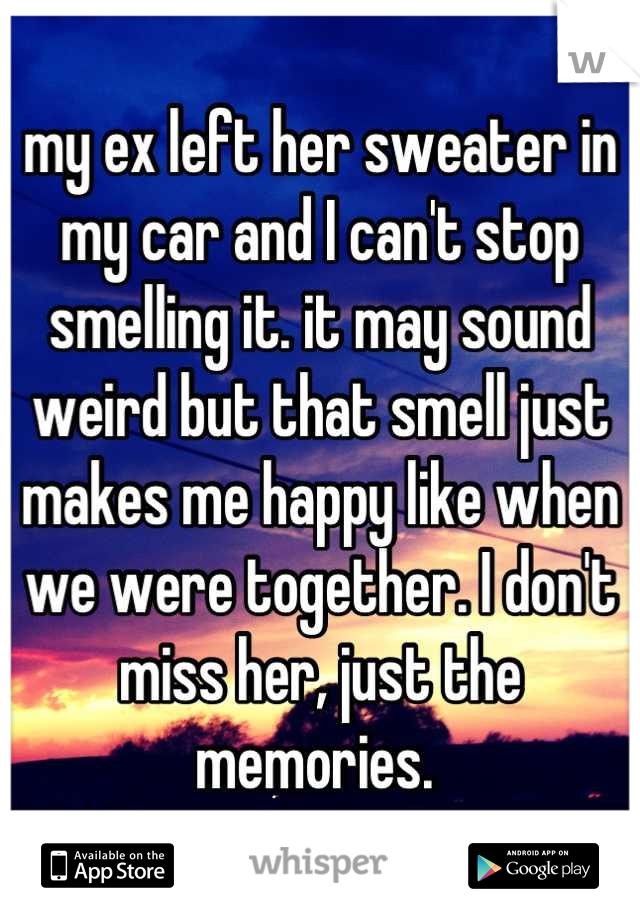 my ex left her sweater in my car and I can't stop smelling it. it may sound weird but that smell just makes me happy like when we were together. I don't miss her, just the memories. 