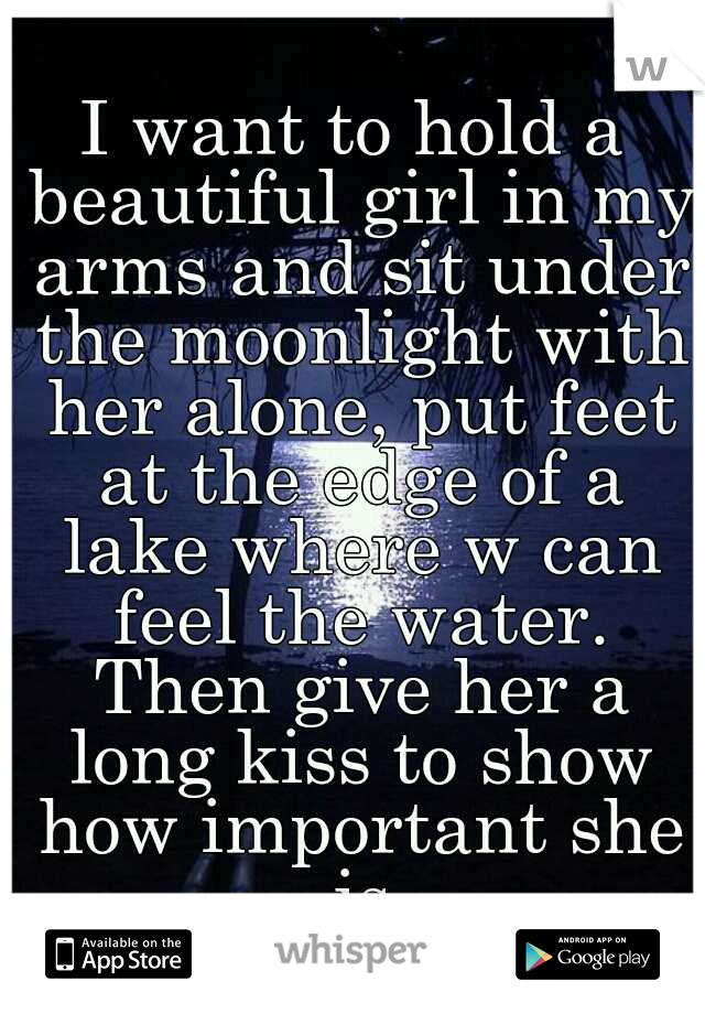 I want to hold a beautiful girl in my arms and sit under the moonlight with her alone, put feet at the edge of a lake where w can feel the water. Then give her a long kiss to show how important she is