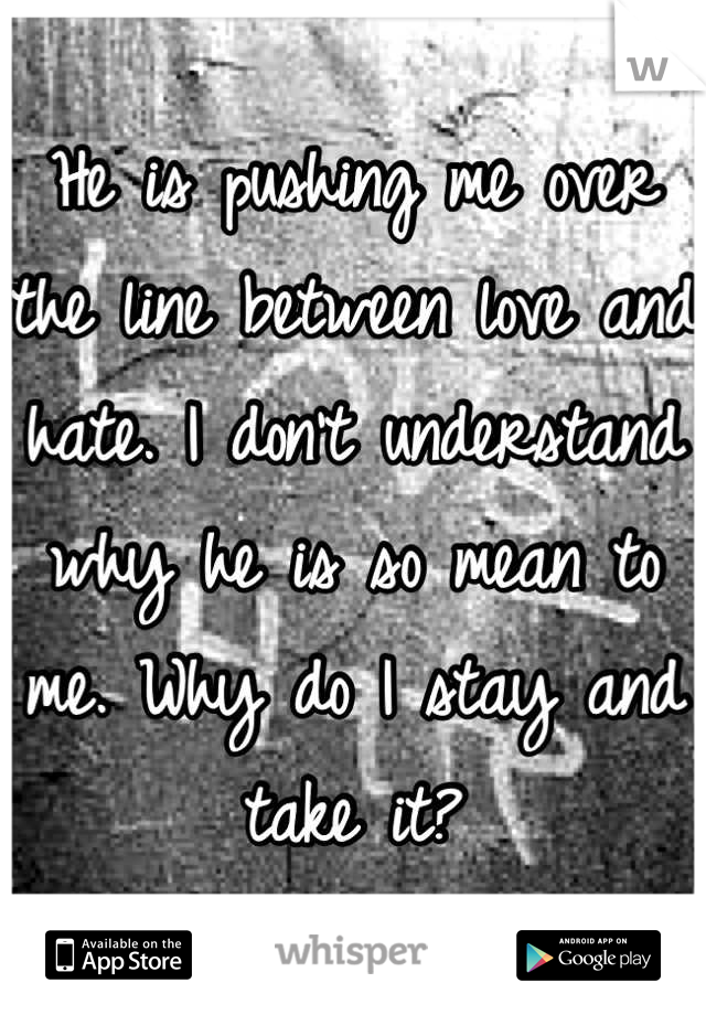 He is pushing me over the line between love and hate. I don't understand why he is so mean to me. Why do I stay and take it?