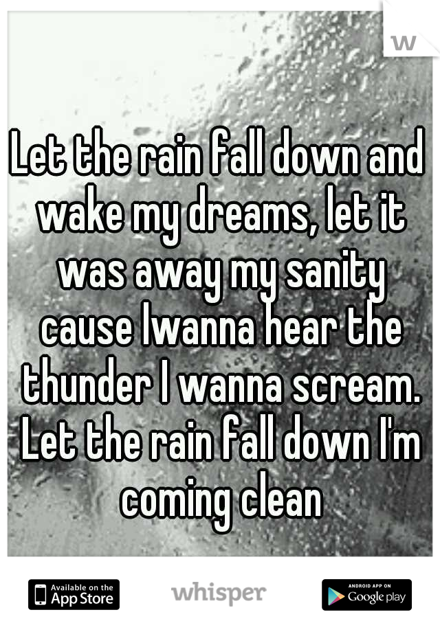 Let the rain fall down and wake my dreams, let it was away my sanity cause Iwanna hear the thunder I wanna scream. Let the rain fall down I'm coming clean