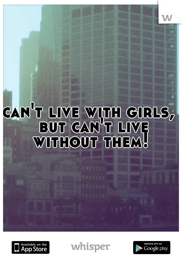 can't live with girls,  but can't live without them! 