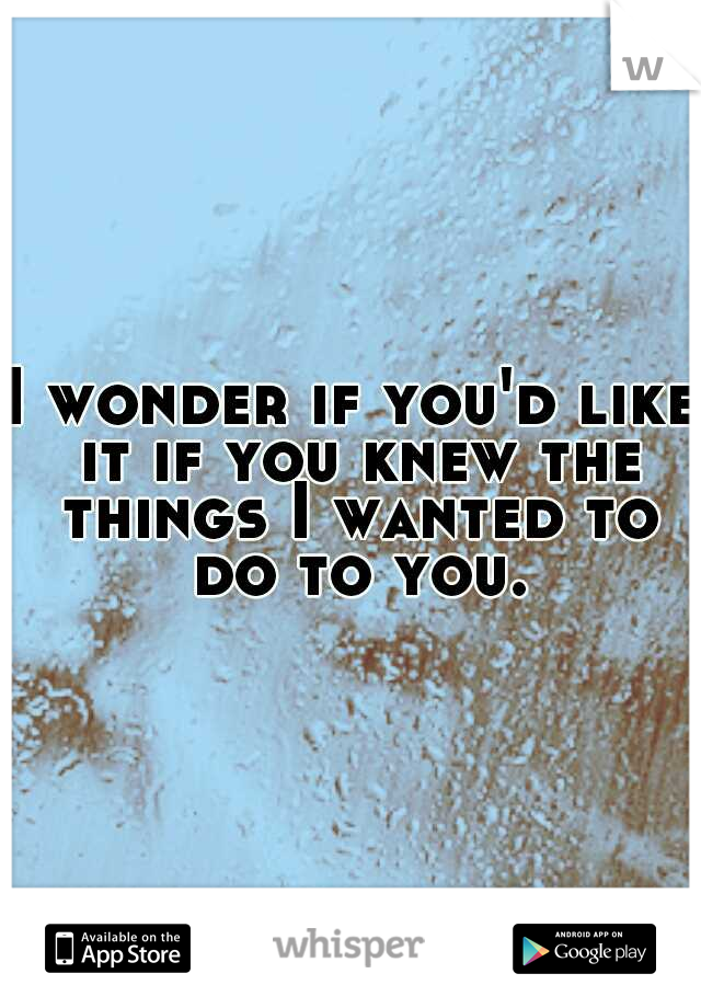 I wonder if you'd like it if you knew the things I wanted to do to you.