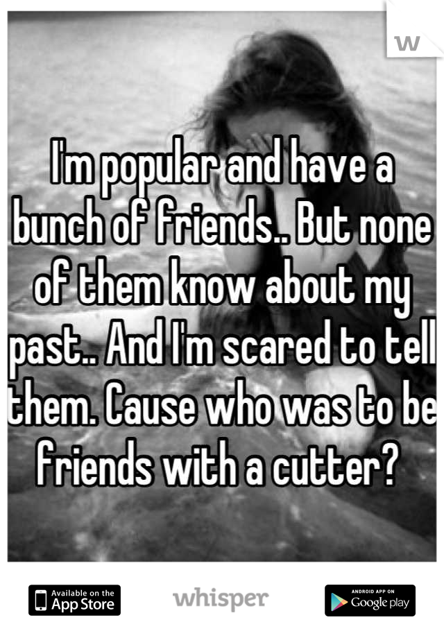 I'm popular and have a bunch of friends.. But none of them know about my past.. And I'm scared to tell them. Cause who was to be friends with a cutter? 