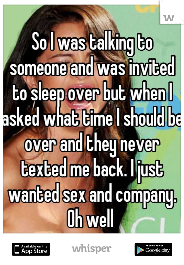 So I was talking to someone and was invited to sleep over but when I asked what time I should be over and they never texted me back. I just wanted sex and company. Oh well 