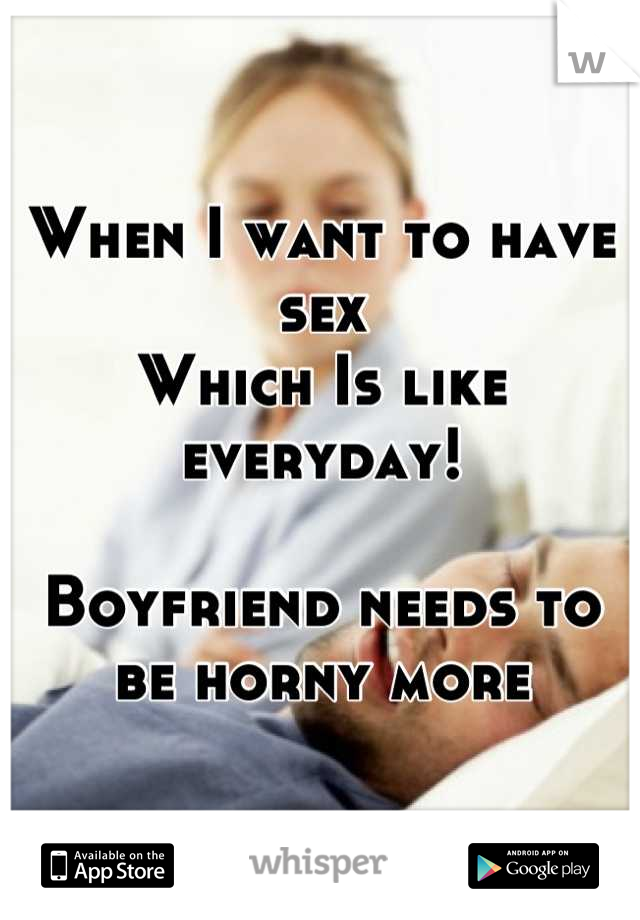 When I want to have sex
Which Is like everyday! 

Boyfriend needs to be horny more
