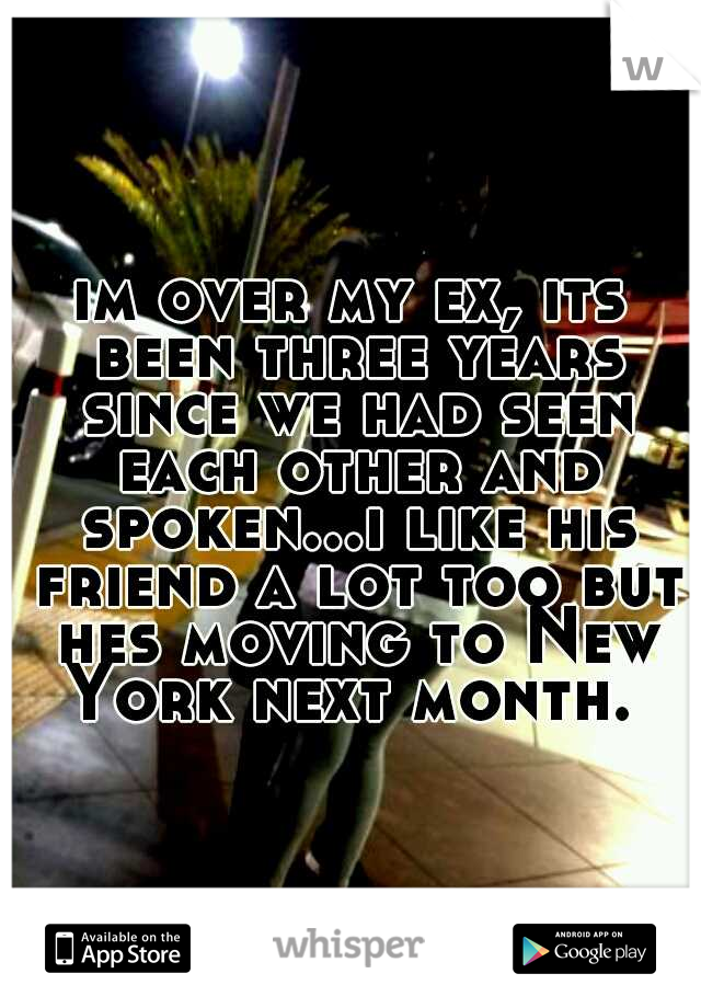 im over my ex, its been three years since we had seen each other and spoken...i like his friend a lot too but hes moving to New York next month. 