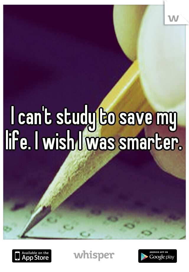 I can't study to save my life. I wish I was smarter. 