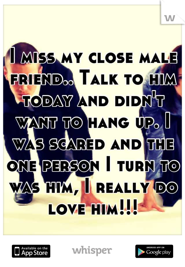 I miss my close male friend.. Talk to him today and didn't want to hang up. I was scared and the one person I turn to was him, I really do love him!!!