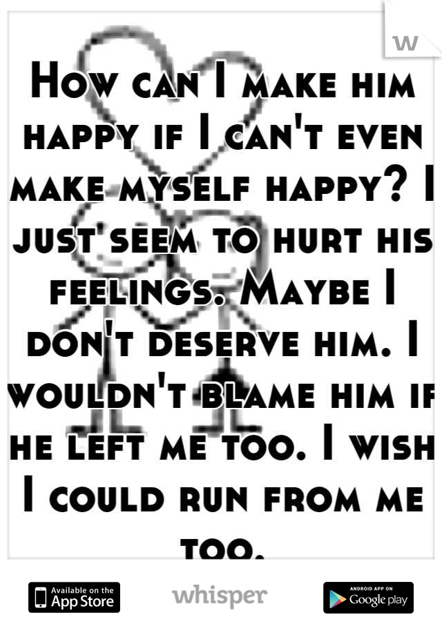 How can I make him happy if I can't even make myself happy? I just seem to hurt his feelings. Maybe I don't deserve him. I wouldn't blame him if he left me too. I wish I could run from me too.