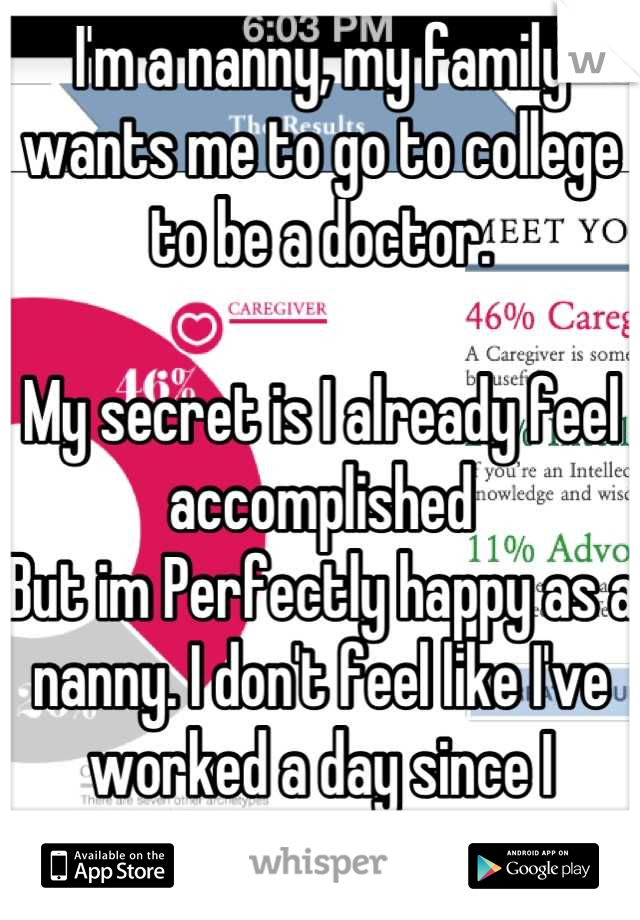 I'm a nanny, my family wants me to go to college to be a doctor. 

My secret is I already feel accomplished 
But im Perfectly happy as a nanny. I don't feel like I've worked a day since I started. 