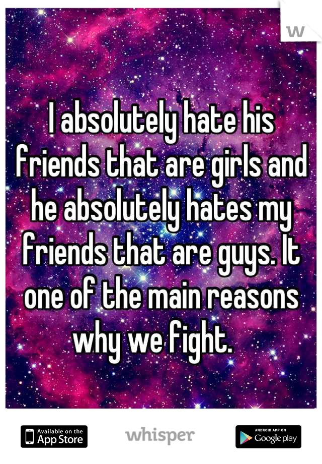 I absolutely hate his friends that are girls and he absolutely hates my friends that are guys. It one of the main reasons why we fight.   