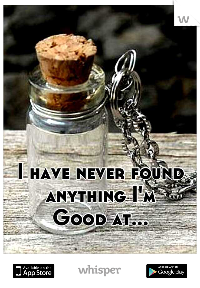 I have never found anything I'm
Good at...