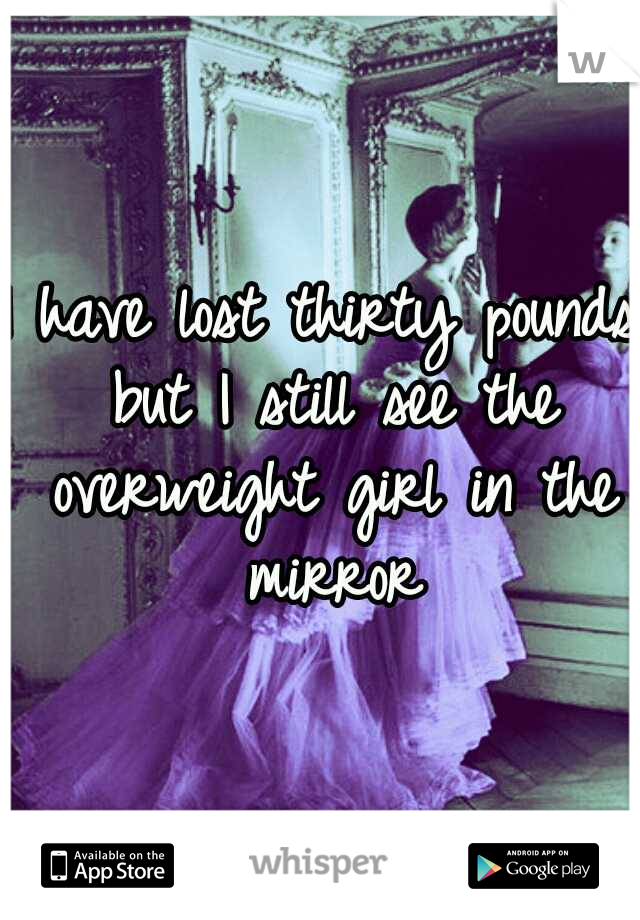 I have lost thirty pounds but I still see the overweight girl in the mirror