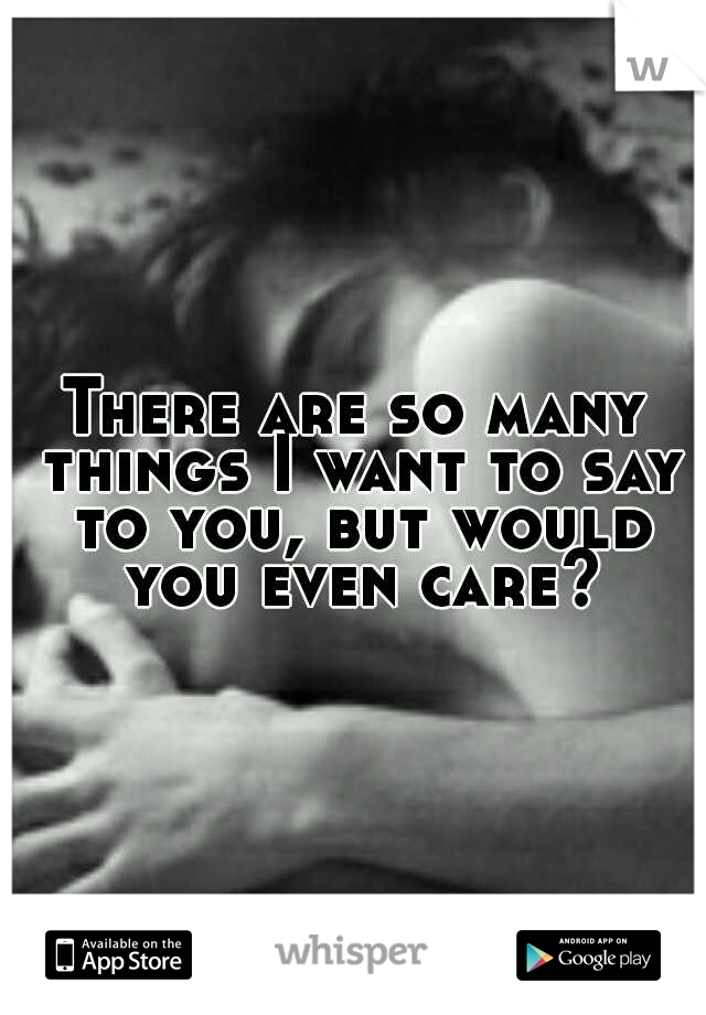 There are so many things I want to say to you, but would you even care?