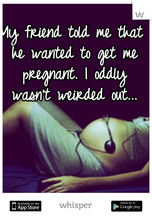 My friend told me that he wanted to get me pregnant. I oddly wasn't weirded out...