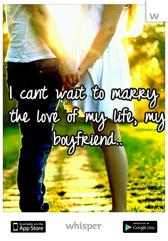 I cant wait to marry the love of my life, my boyfriend..