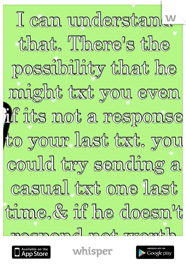 I can understand that. There's the possibility that he might txt you even if its not a response to your last txt. you could try sending a casual txt one last time.& if he doesn't respond not worth it. 