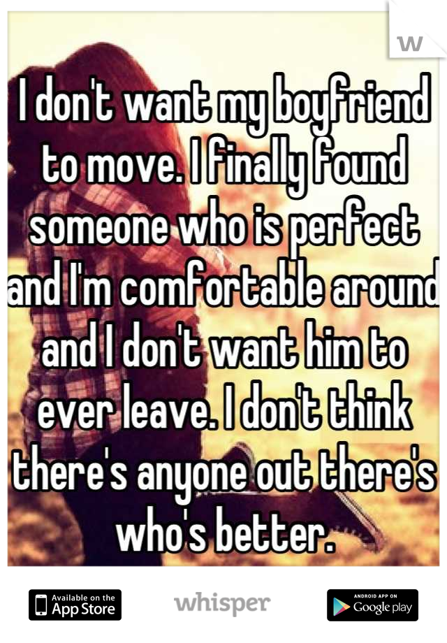 I don't want my boyfriend to move. I finally found someone who is perfect and I'm comfortable around and I don't want him to ever leave. I don't think there's anyone out there's who's better.