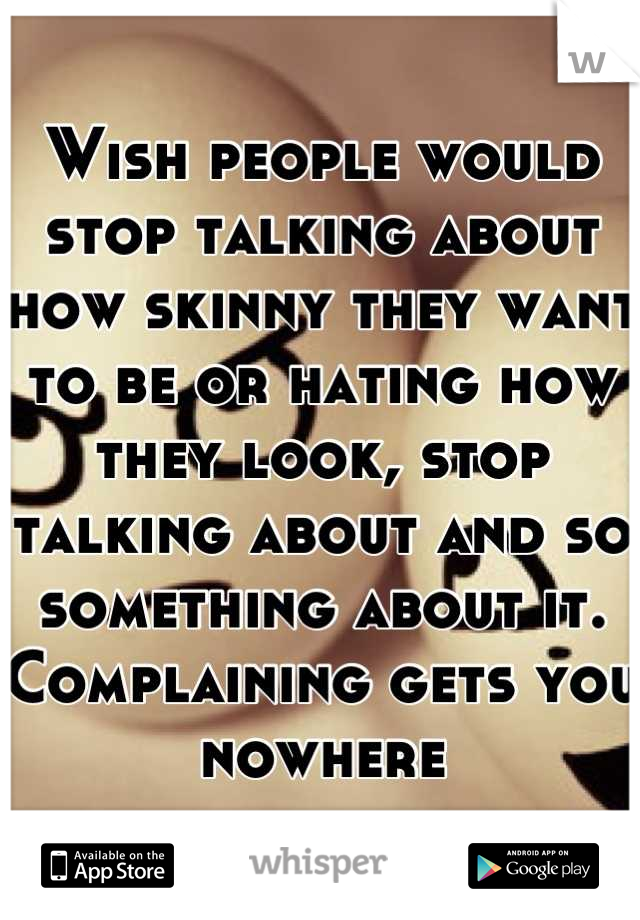 Wish people would stop talking about how skinny they want to be or hating how they look, stop talking about and so something about it. Complaining gets you nowhere