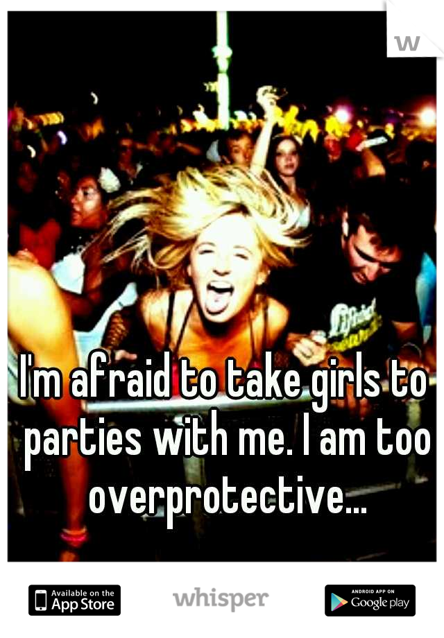 I'm afraid to take girls to parties with me. I am too overprotective...