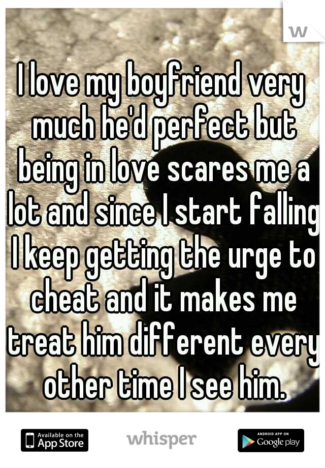 I love my boyfriend very much he'd perfect but being in love scares me a lot and since I start falling I keep getting the urge to cheat and it makes me treat him different every other time I see him.