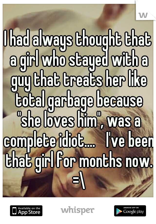 I had always thought that a girl who stayed with a guy that treats her like total garbage because "she loves him", was a complete idiot.... 
I've been that girl for months now. =\