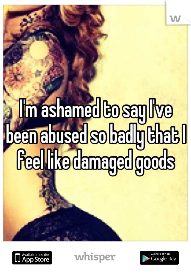 I'm ashamed to say I've been abused so badly that I feel like damaged goods