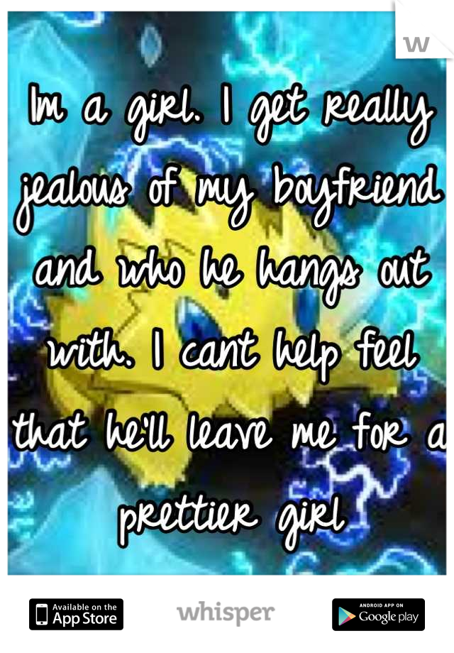 Im a girl. I get really jealous of my boyfriend and who he hangs out with. I cant help feel that he'll leave me for a prettier girl