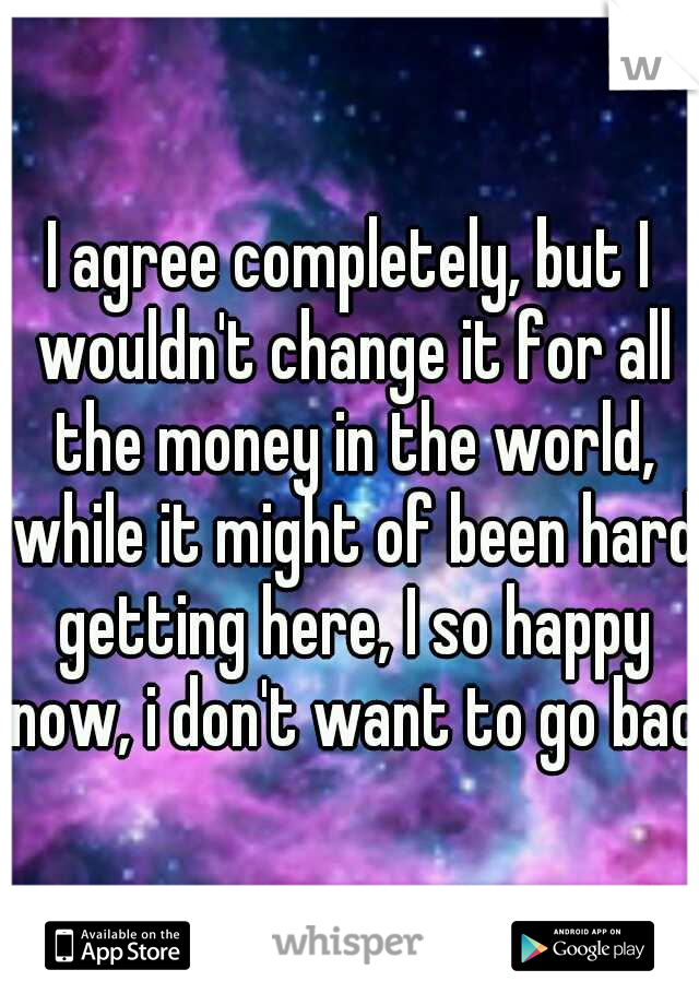 I agree completely, but I wouldn't change it for all the money in the world, while it might of been hard getting here, I so happy now, i don't want to go back