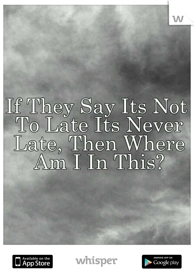 If They Say Its Not To Late Its Never Late, Then Where Am I In This?