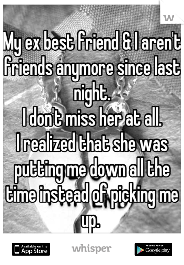 My ex best friend & I aren't friends anymore since last night. 
I don't miss her at all. 
I realized that she was putting me down all the time instead of picking me up. 