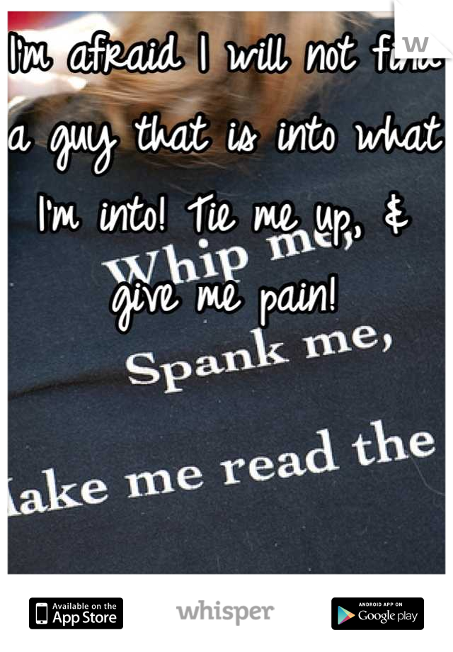 I'm afraid I will not find a guy that is into what I'm into! Tie me up, & give me pain!