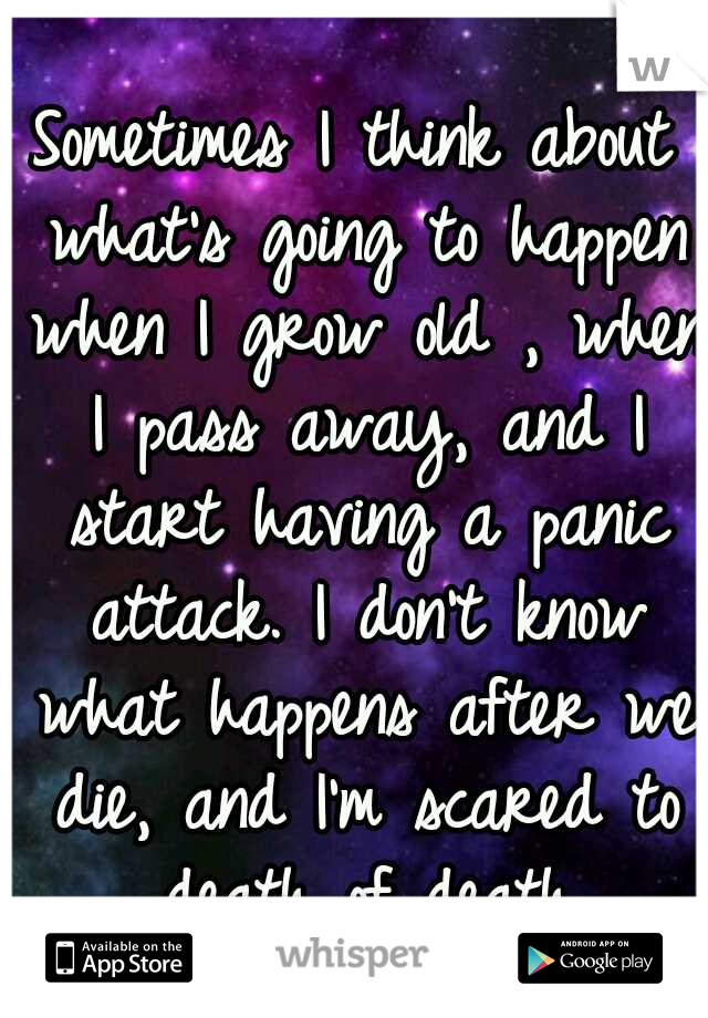 Sometimes I think about what's going to happen when I grow old , when I pass away, and I start having a panic attack. I don't know what happens after we die, and I'm scared to death of death