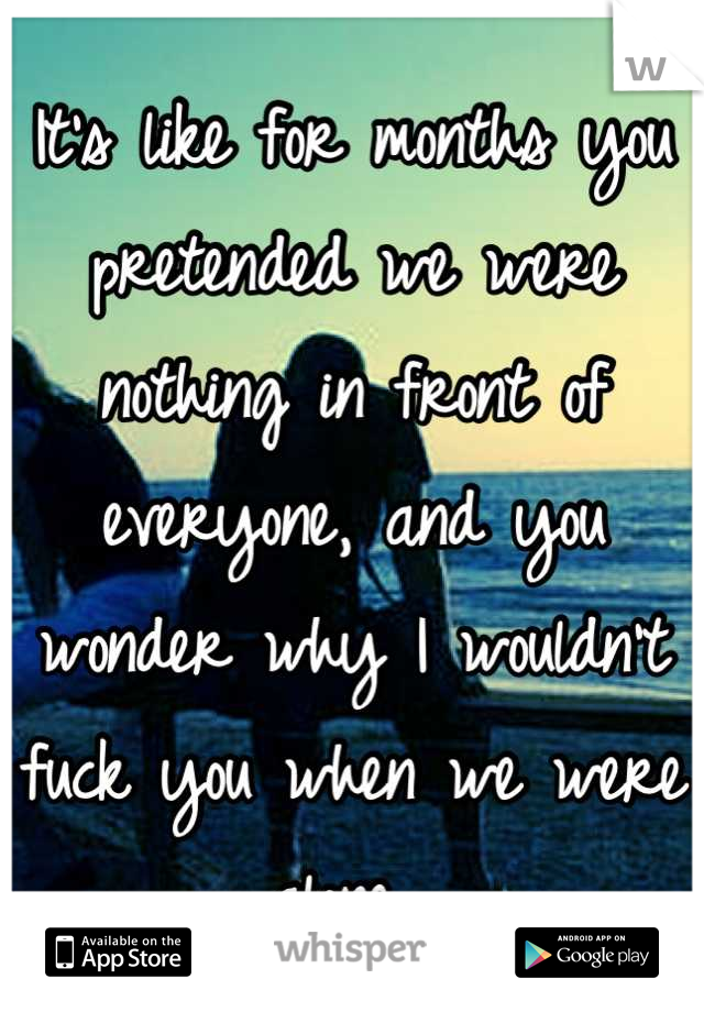 It's like for months you pretended we were nothing in front of everyone, and you wonder why I wouldn't fuck you when we were alone...