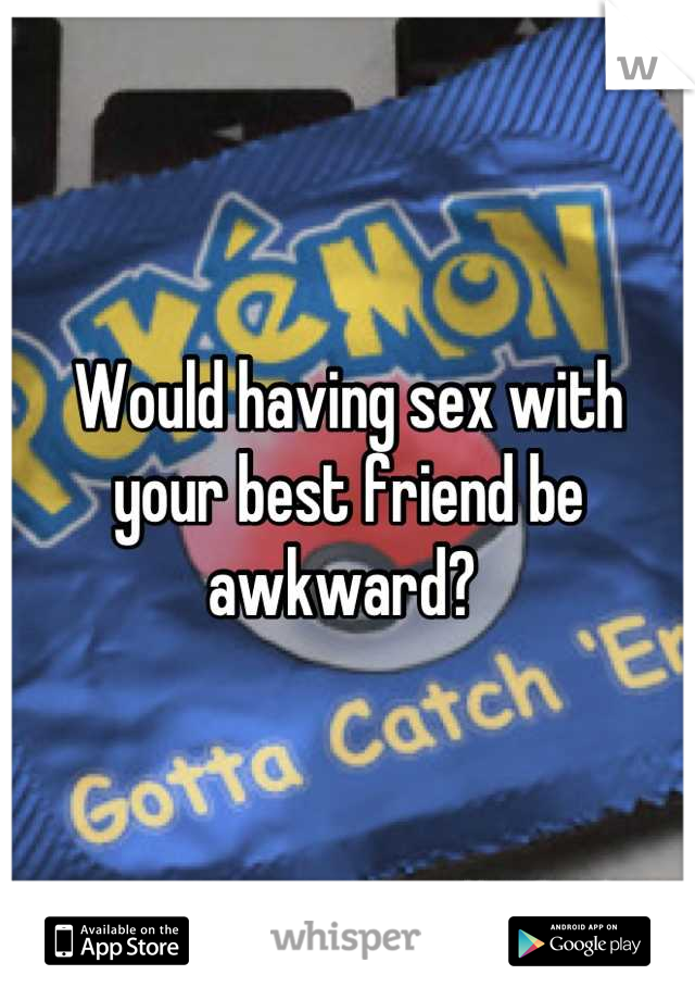 Would having sex with your best friend be awkward? 