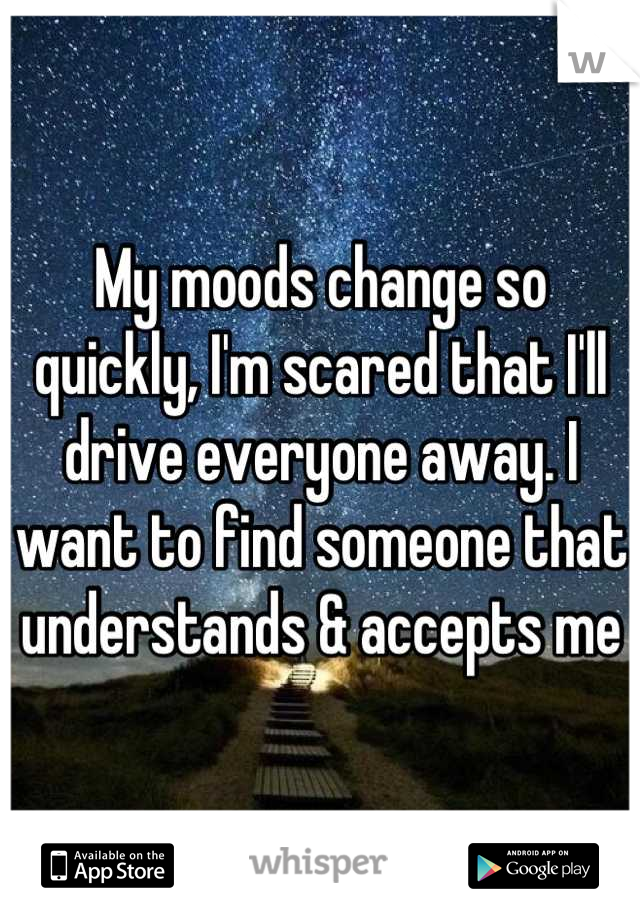 My moods change so quickly, I'm scared that I'll drive everyone away. I want to find someone that understands & accepts me