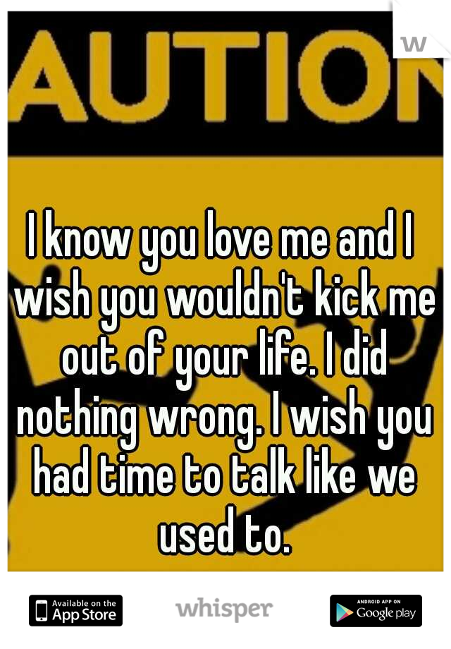 I know you love me and I wish you wouldn't kick me out of your life. I did nothing wrong. I wish you had time to talk like we used to.