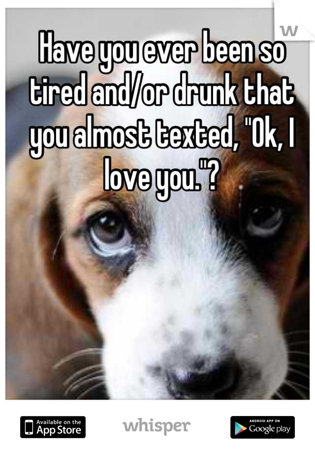 Have you ever been so tired and/or drunk that you almost texted, "Ok, I love you."?