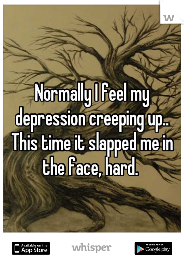 Normally I feel my depression creeping up.. This time it slapped me in the face, hard. 