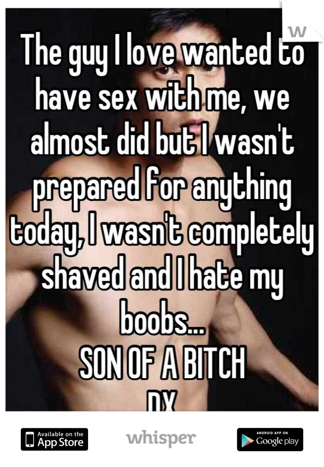 The guy I love wanted to have sex with me, we almost did but I wasn't prepared for anything today, I wasn't completely shaved and I hate my boobs...
SON OF A BITCH 
DX